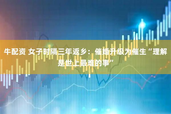 牛配资 女子时隔三年返乡：催婚升级为催生“理解是世上最难的事”