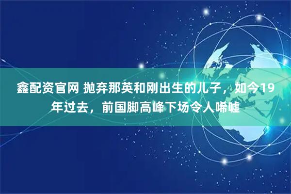 鑫配资官网 抛弃那英和刚出生的儿子，如今19年过去，前国脚高峰下场令人唏嘘