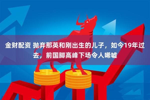 金财配资 抛弃那英和刚出生的儿子，如今19年过去，前国脚高峰下场令人唏嘘