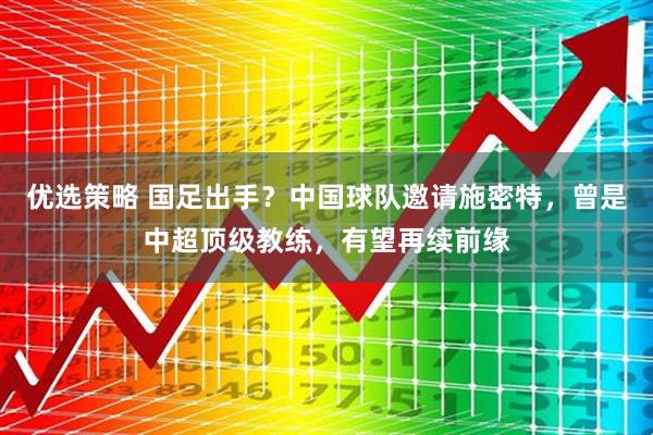 优选策略 国足出手？中国球队邀请施密特，曾是中超顶级教练，有望再续前缘