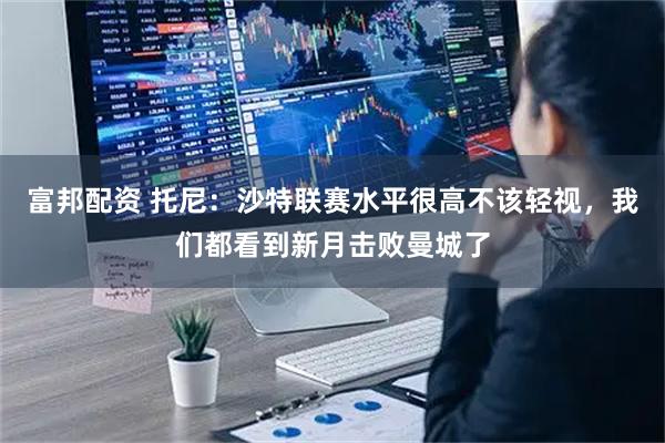 富邦配资 托尼：沙特联赛水平很高不该轻视，我们都看到新月击败曼城了