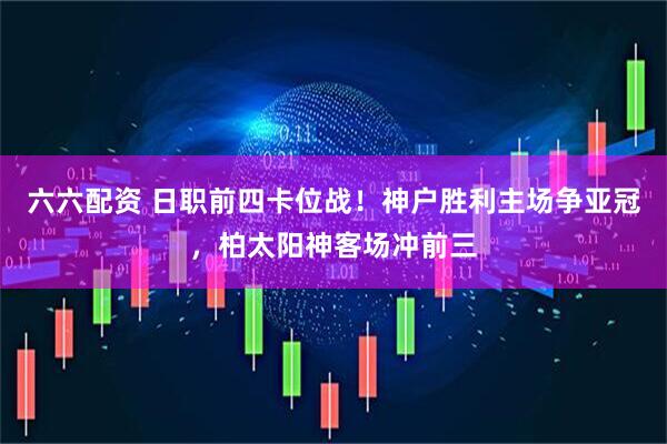 六六配资 日职前四卡位战！神户胜利主场争亚冠，柏太阳神客场冲前三