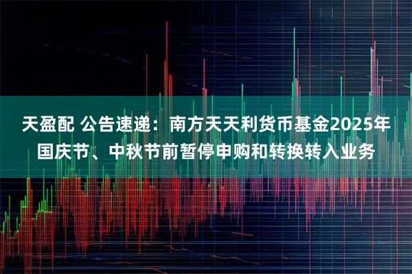 天盈配 公告速递：南方天天利货币基金2025年国庆节、中秋节前暂停申购和转换转入业务