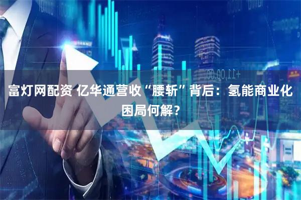 富灯网配资 亿华通营收“腰斩”背后：氢能商业化困局何解？