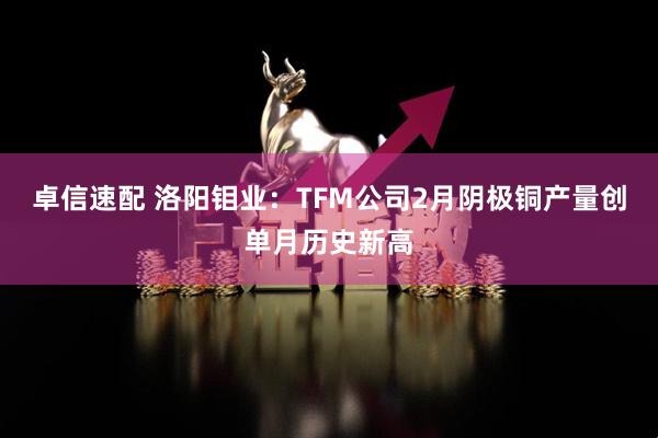 卓信速配 洛阳钼业：TFM公司2月阴极铜产量创单月历史新高