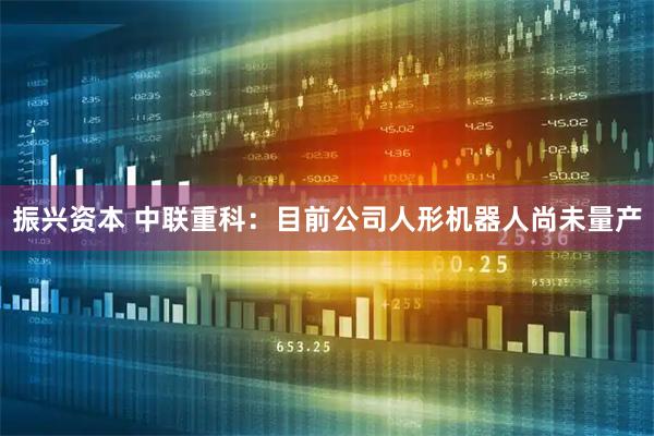 振兴资本 中联重科：目前公司人形机器人尚未量产