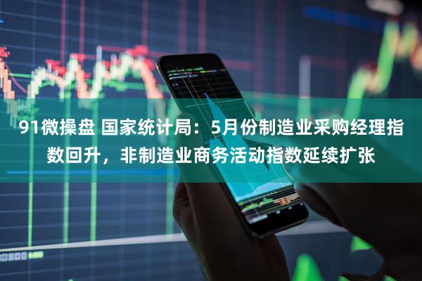 91微操盘 国家统计局：5月份制造业采购经理指数回升，非制造业商务活动指数延续扩张