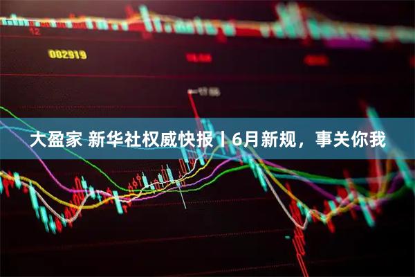 大盈家 新华社权威快报丨6月新规，事关你我
