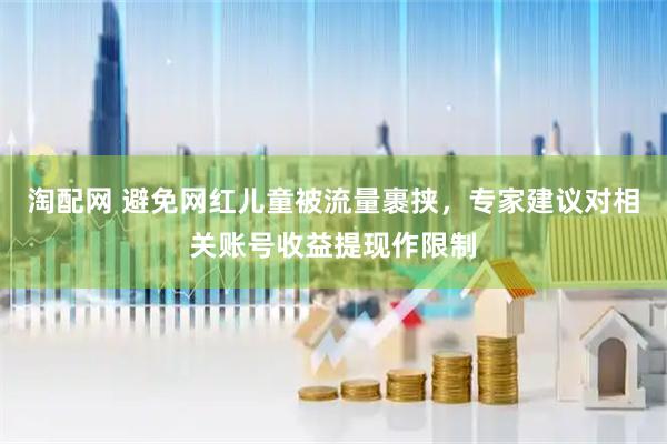 淘配网 避免网红儿童被流量裹挟，专家建议对相关账号收益提现作限制