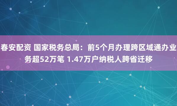 春安配资 国家税务总局：前5个月办理跨区域通办业务超52万笔 1.47万户纳税人跨省迁移