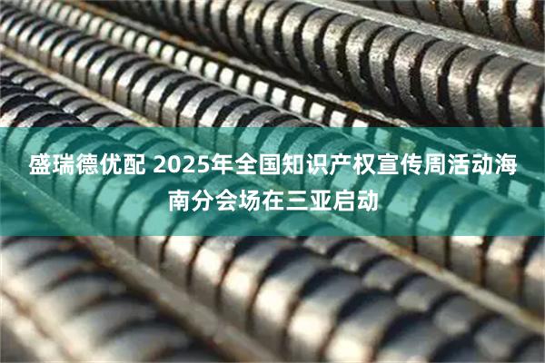 盛瑞德优配 2025年全国知识产权宣传周活动海南分会场在三亚启动