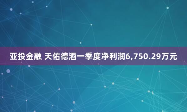亚投金融 天佑德酒一季度净利润6,750.29万元