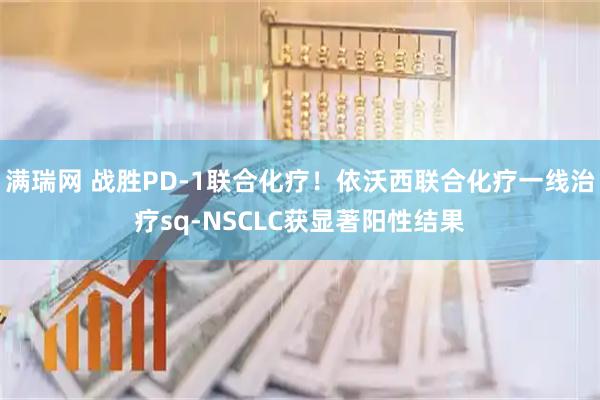 满瑞网 战胜PD-1联合化疗！依沃西联合化疗一线治疗sq-NSCLC获显著阳性结果