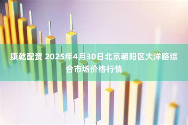 康乾配资 2025年4月30日北京朝阳区大洋路综合市场价格行情