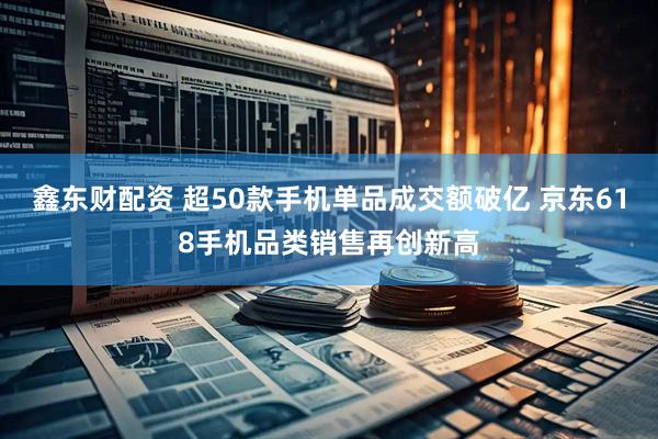鑫东财配资 超50款手机单品成交额破亿 京东618手机品类销售再创新高