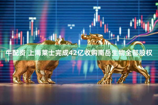 牛配资 上海莱士完成42亿收购南岳生物全部股权