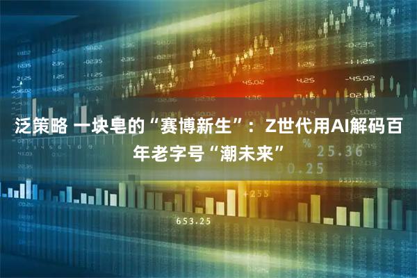泛策略 一块皂的“赛博新生”：Z世代用AI解码百年老字号“潮未来”
