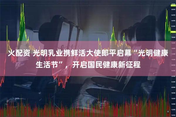 火配资 光明乳业携鲜活大使郎平启幕“光明健康生活节”，开启国民健康新征程