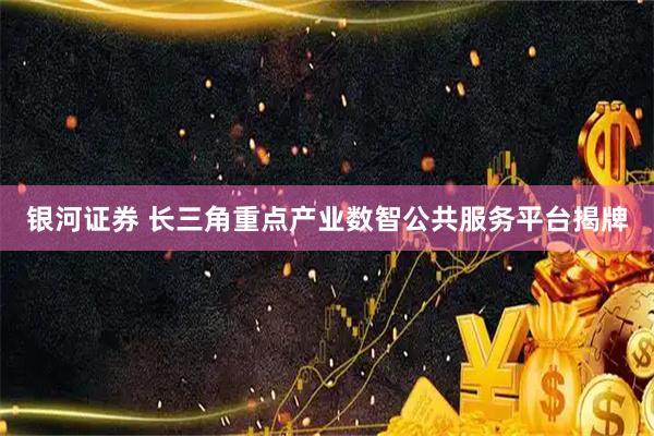 银河证券 长三角重点产业数智公共服务平台揭牌