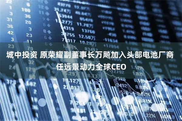 城中投资 原荣耀副董事长万飚加入头部电池厂商 任远景动力全球CEO