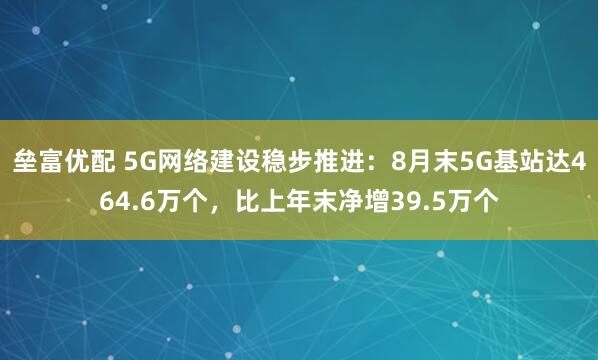垒富优配 5G网络建设稳步推进：8月末5G基站达464.6万个，比上年末净增39.5万个
