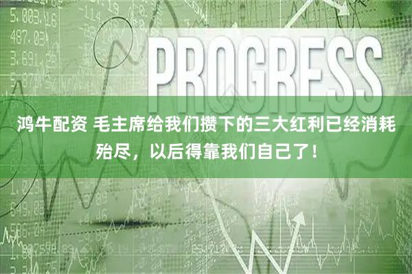 鸿牛配资 毛主席给我们攒下的三大红利已经消耗殆尽，以后得靠我们自己了！
