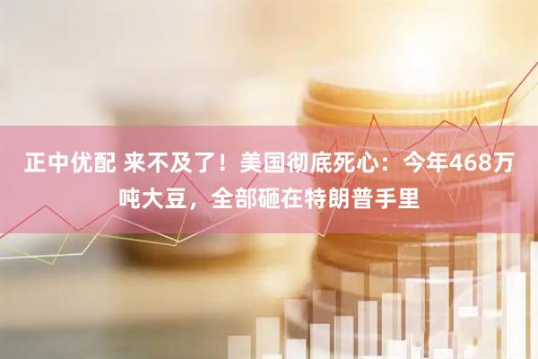正中优配 来不及了！美国彻底死心：今年468万吨大豆，全部砸在特朗普手里
