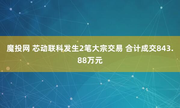魔投网 芯动联科发生2笔大宗交易 合计成交843.88万元