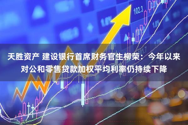天胜资产 建设银行首席财务官生柳荣:今年以来对公和零售贷款加权平均利率仍持续下降