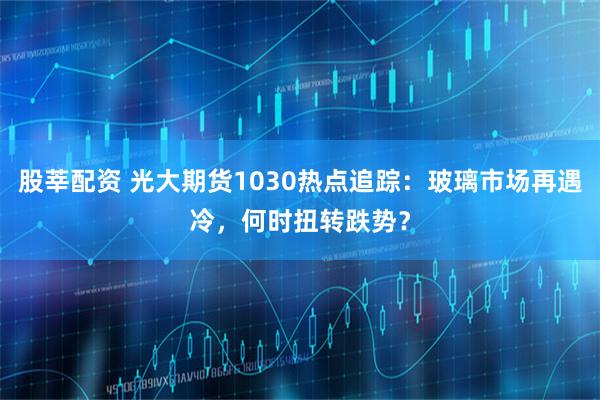 股莘配资 光大期货1030热点追踪:玻璃市场再遇冷,何时扭转跌势?