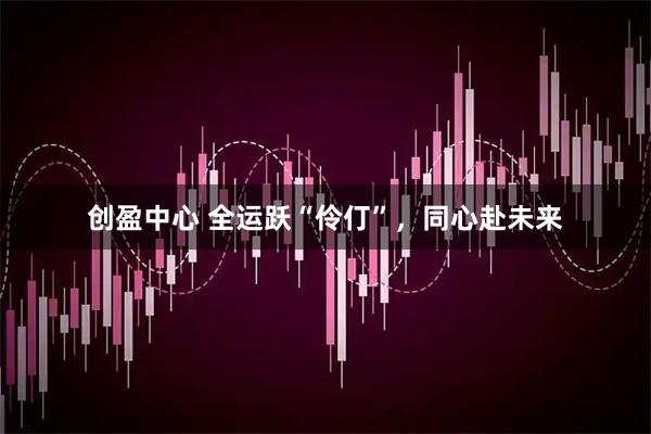 创盈中心 全运跃“伶仃”，同心赴未来