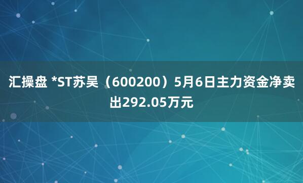 汇操盘 *ST苏吴（600200）5月6日主力资金净卖出292.05万元