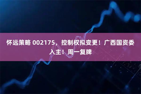 怀远策略 002175，控制权拟变更！广西国资委入主！周一复牌