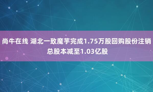 尚牛在线 湖北一致魔芋完成1.75万股回购股份注销 总股本减至1.03亿股