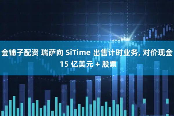 金铺子配资 瑞萨向 SiTime 出售计时业务, 对价现金 15 亿美元 + 股票