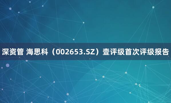 深资管 海思科（002653.SZ）壹评级首次评级报告