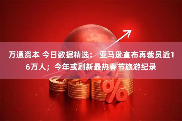 万通资本 今日数据精选： 亚马逊宣布再裁员近16万人；今年或刷新最热春节旅游纪录