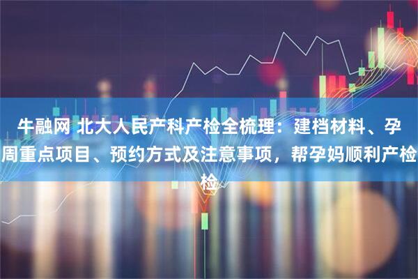 牛融网 北大人民产科产检全梳理：建档材料、孕周重点项目、预约方式及注意事项，帮孕妈顺利产检