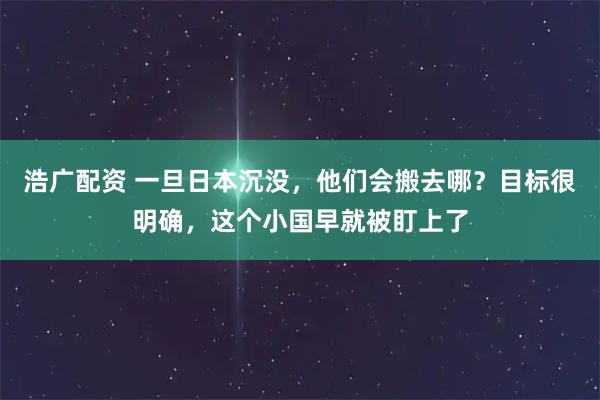 浩广配资 一旦日本沉没，他们会搬去哪？目标很明确，这个小国早就被盯上了