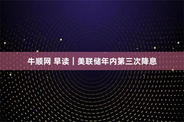 牛顺网 早读｜美联储年内第三次降息