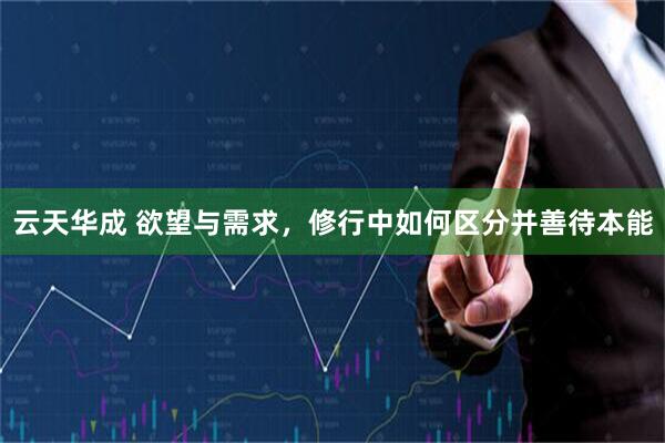 云天华成 欲望与需求,修行中如何区分并善待本能