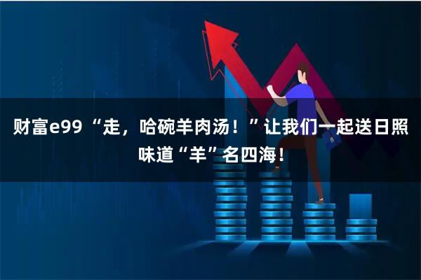 财富e99 “走，哈碗羊肉汤！”让我们一起送日照味道“羊”名四海！