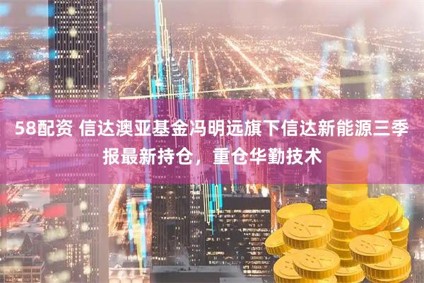 58配资 信达澳亚基金冯明远旗下信达新能源三季报最新持仓，重仓华勤技术