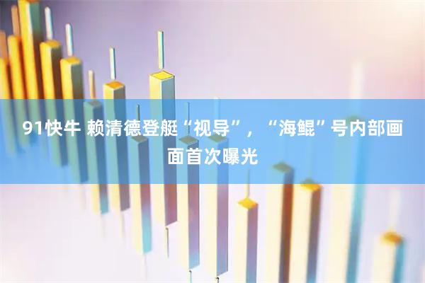 91快牛 赖清德登艇“视导”,“海鲲”号内部画面首次曝光