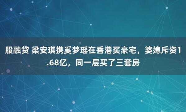 股融贷 梁安琪携奚梦瑶在香港买豪宅，婆媳斥资1.68亿，同一层买了三套房
