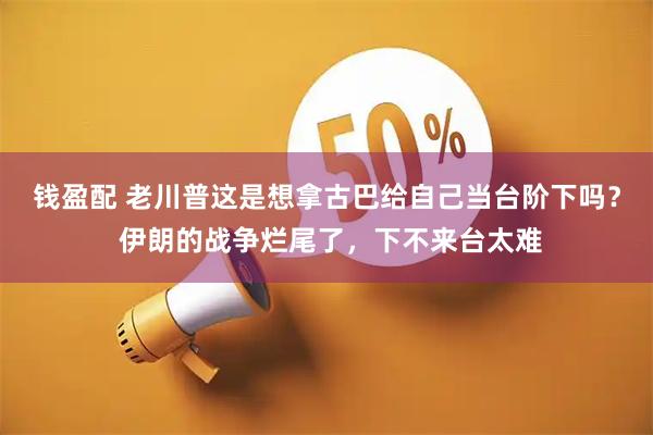 钱盈配 老川普这是想拿古巴给自己当台阶下吗？ 伊朗的战争烂尾了，下不来台太难