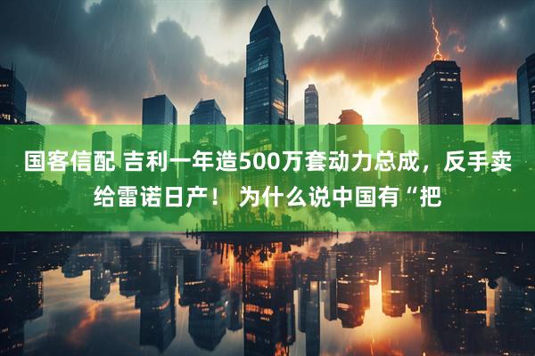 国客信配 吉利一年造500万套动力总成，反手卖给雷诺日产！ 为什么说中国有“把