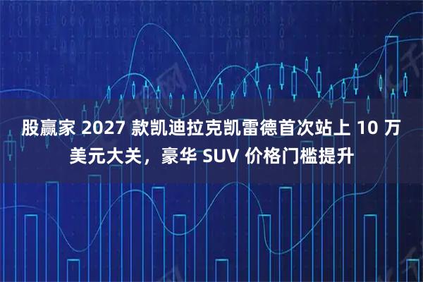 股赢家 2027 款凯迪拉克凯雷德首次站上 10 万美元大关,豪华 SUV 价格门槛提升