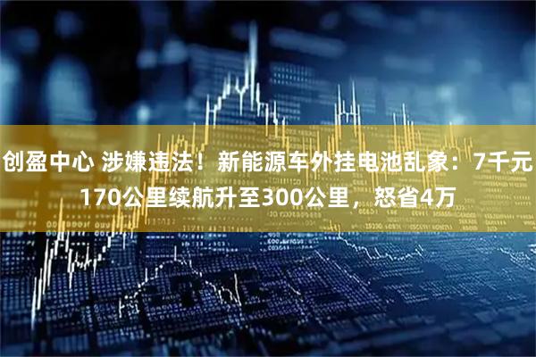 创盈中心 涉嫌违法！新能源车外挂电池乱象：7千元170公里续航升至300公里，怒省4万
