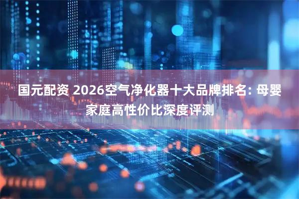 国元配资 2026空气净化器十大品牌排名: 母婴家庭高性价比深度评测